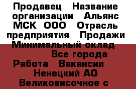 Продавец › Название организации ­ Альянс-МСК, ООО › Отрасль предприятия ­ Продажи › Минимальный оклад ­ 25 000 - Все города Работа » Вакансии   . Ненецкий АО,Великовисочное с.